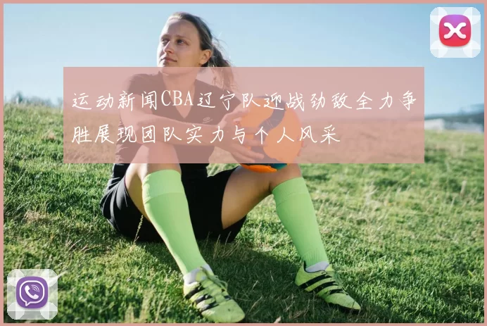 运动新闻CBA辽宁队迎战劲敌全力争胜展现团队实力与个人风采