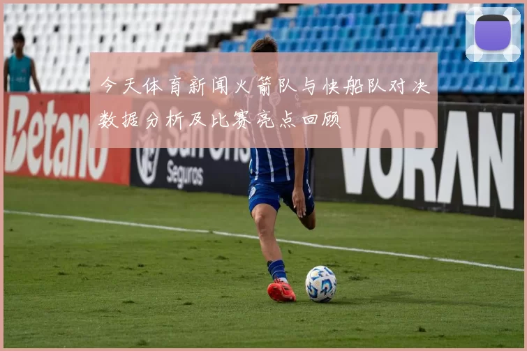 今天体育新闻火箭队与快船队对决数据分析及比赛亮点回顾