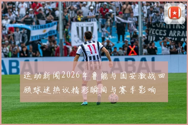 运动新闻2026年鲁能与国安激战回顾球迷热议精彩瞬间与赛季影响