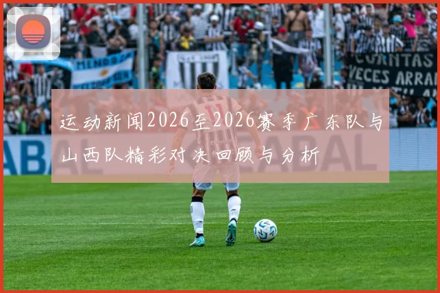 运动新闻2026至2026赛季广东队与山西队精彩对决回顾与分析