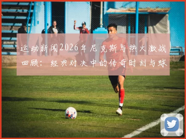 运动新闻2026年尼克斯与热火激战回顾：经典对决中的传奇时刻与球员表现分析