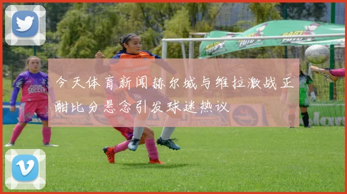 今天体育新闻赫尔城与维拉激战正酣比分悬念引发球迷热议